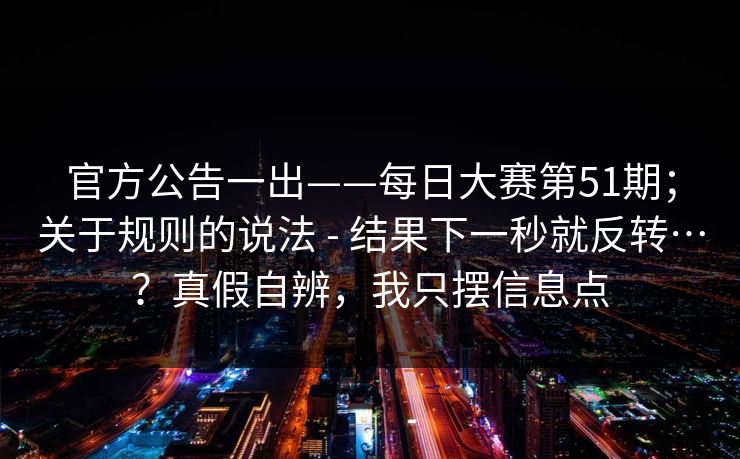 官方公告一出——每日大赛第51期；关于规则的说法 - 结果下一秒就反转…？真假自辨，我只摆信息点