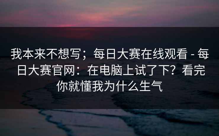 我本来不想写；每日大赛在线观看 - 每日大赛官网：在电脑上试了下？看完你就懂我为什么生气