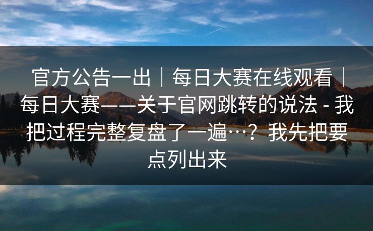 官方公告一出｜每日大赛在线观看｜每日大赛——关于官网跳转的说法 - 我把过程完整复盘了一遍…？我先把要点列出来