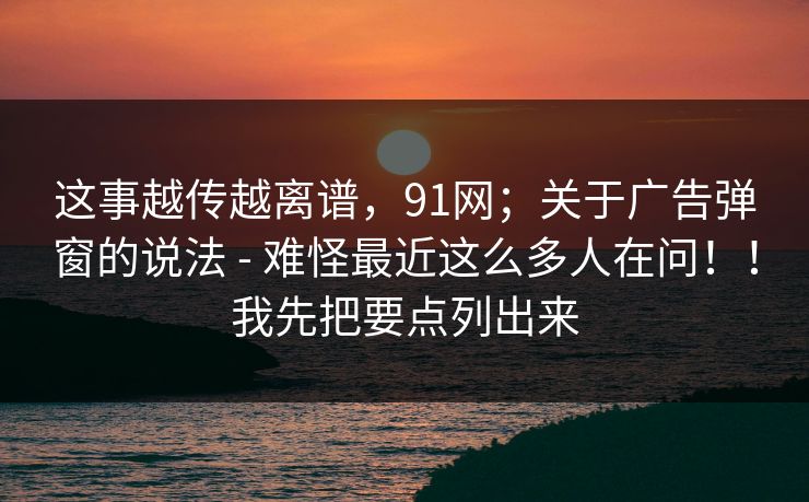 这事越传越离谱，91网；关于广告弹窗的说法 - 难怪最近这么多人在问！！我先把要点列出来