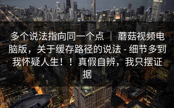 多个说法指向同一个点 ｜ 蘑菇视频电脑版，关于缓存路径的说法 - 细节多到我怀疑人生！！真假自辨，我只摆证据
