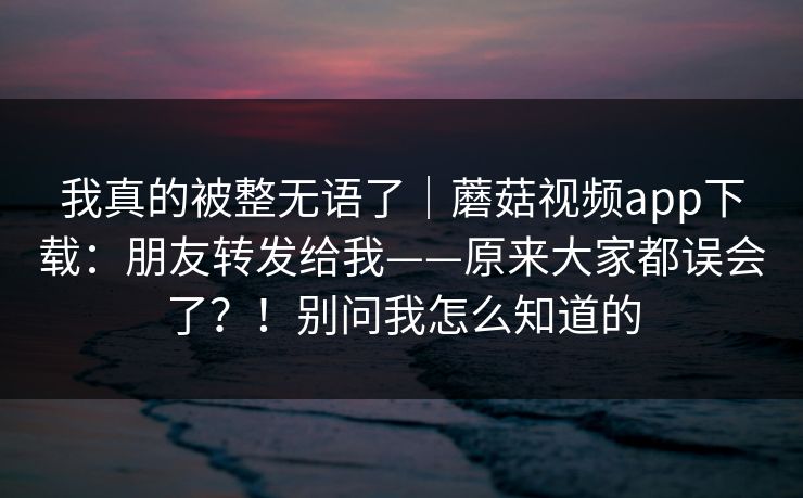 我真的被整无语了｜蘑菇视频app下载：朋友转发给我——原来大家都误会了？！别问我怎么知道的