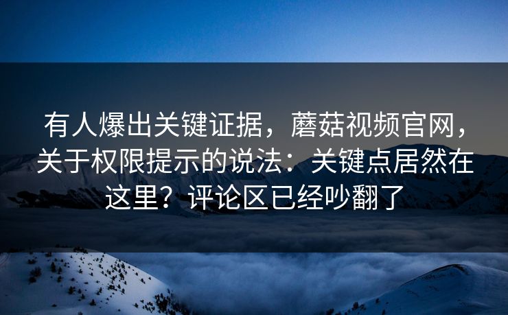 有人爆出关键证据，蘑菇视频官网，关于权限提示的说法：关键点居然在这里？评论区已经吵翻了
