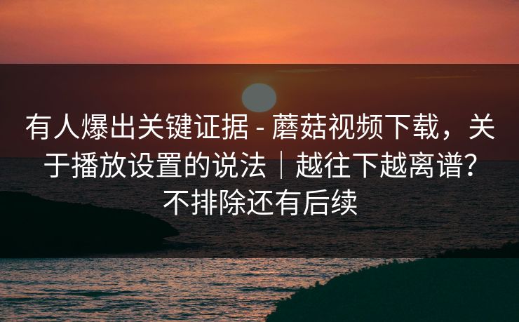 有人爆出关键证据 - 蘑菇视频下载，关于播放设置的说法｜越往下越离谱？不排除还有后续
