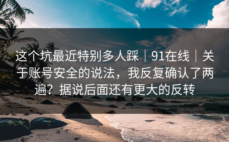 这个坑最近特别多人踩｜91在线｜关于账号安全的说法，我反复确认了两遍？据说后面还有更大的反转