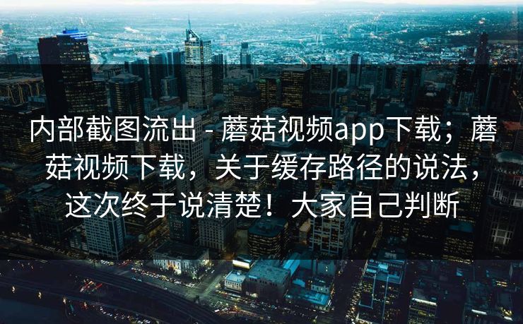 内部截图流出 - 蘑菇视频app下载；蘑菇视频下载，关于缓存路径的说法，这次终于说清楚！大家自己判断