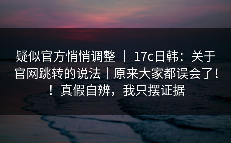 疑似官方悄悄调整 ｜ 17c日韩：关于官网跳转的说法｜原来大家都误会了！！真假自辨，我只摆证据