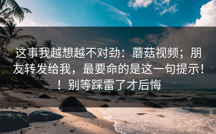 这事我越想越不对劲：蘑菇视频；朋友转发给我，最要命的是这一句提示！！别等踩雷了才后悔