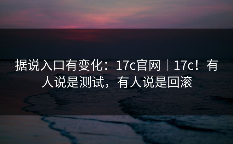 据说入口有变化：17c官网｜17c！有人说是测试，有人说是回滚