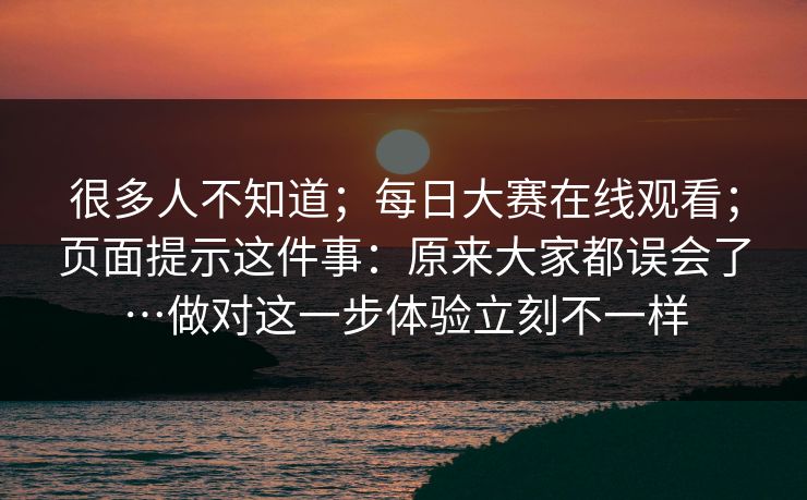 很多人不知道；每日大赛在线观看；页面提示这件事：原来大家都误会了…做对这一步体验立刻不一样