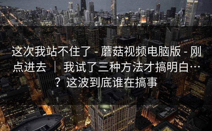 这次我站不住了 - 蘑菇视频电脑版 - 刚点进去 ｜ 我试了三种方法才搞明白…？这波到底谁在搞事