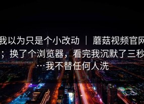 我以为只是个小改动 ｜ 蘑菇视频官网；换了个浏览器，看完我沉默了三秒…我不替任何人洗