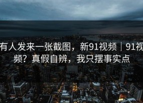 有人发来一张截图，新91视频｜91视频？真假自辨，我只摆事实点