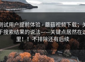测试用户提前体验 - 蘑菇视频下载；关于搜索结果的说法——关键点居然在这里！！不排除还有后续