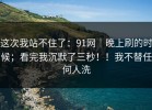 这次我站不住了：91网｜晚上刷的时候；看完我沉默了三秒！！我不替任何人洗