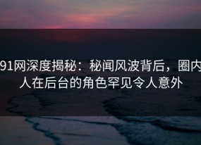 91网深度揭秘：秘闻风波背后，圈内人在后台的角色罕见令人意外