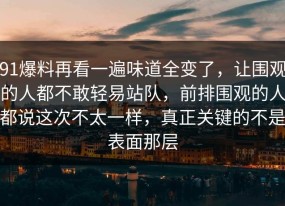 91爆料再看一遍味道全变了，让围观的人都不敢轻易站队，前排围观的人都说这次不太一样，真正关键的不是表面那层