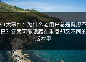 91大事件：为什么老用户总是疑虑不已？答案可能隐藏在重复却又不同的版本里