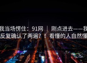我当场愣住：91网 ｜ 刚点进去——我反复确认了两遍？！看懂的人自然懂
