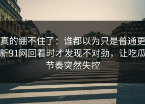 真的绷不住了：谁都以为只是普通更新91网回看时才发现不对劲，让吃瓜节奏突然失控