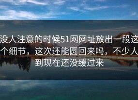 没人注意的时候51网网址放出一段这个细节，这次还能圆回来吗，不少人到现在还没缓过来