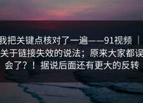 我把关键点核对了一遍——91视频 ｜ 关于链接失效的说法；原来大家都误会了？！据说后面还有更大的反转