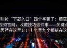 别被“下载入口”四个字骗了；蘑菇视频官网，收藏技巧这件事——关键点居然在这里！！十个里九个都错在这