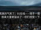 我真的气笑了：91在线——随手一搜 - 原来大家都误会了…你们感受一下