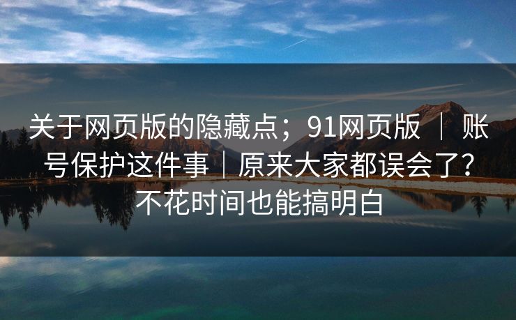 关于网页版的隐藏点；91网页版 ｜ 账号保护这件事｜原来大家都误会了？不花时间也能搞明白