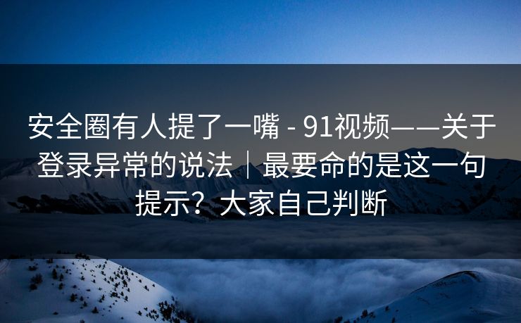 安全圈有人提了一嘴 - 91视频——关于登录异常的说法｜最要命的是这一句提示？大家自己判断
