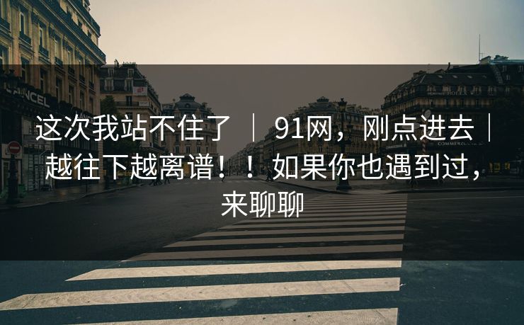 这次我站不住了 ｜ 91网，刚点进去｜越往下越离谱！！如果你也遇到过，来聊聊