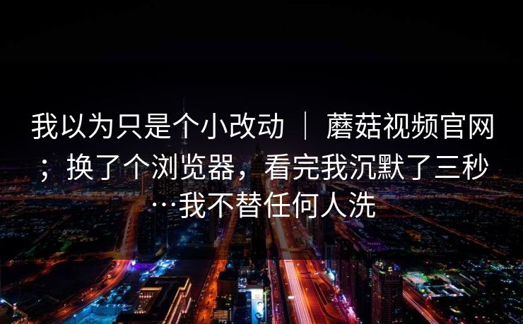 我以为只是个小改动 | 蘑菇视频官网;换了个浏览器,看完我沉默了三秒…我不替任何人洗 我以为只是个小改动 | 蘑菇视频官网;换了个浏览器,看完我沉默了三秒…我不替任何人洗