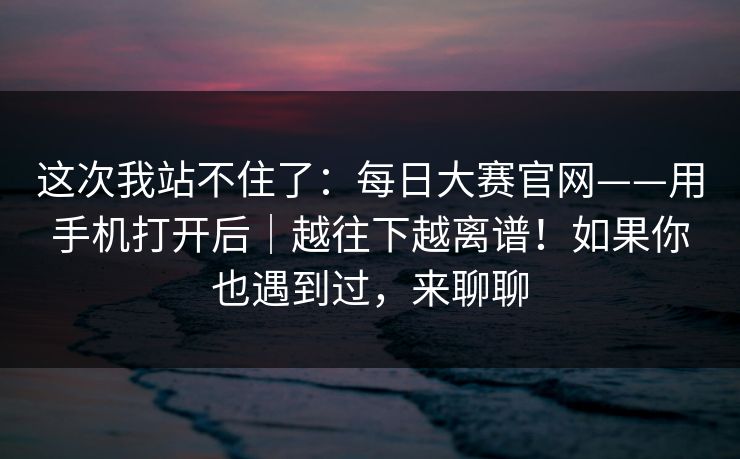 这次我站不住了：每日大赛官网——用手机打开后｜越往下越离谱！如果你也遇到过，来聊聊