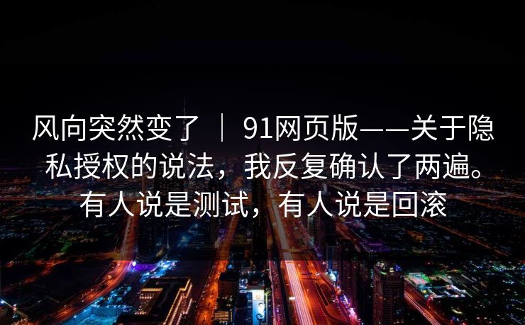 风向突然变了 | 91网页版——关于隐私授权的说法,我反复确认了两遍。有人说是测试,有人说是回滚 风向突然变了 | 91网页版——关于隐私授权的说法,我反复确认了两遍。有人说是测试,有人说是回滚