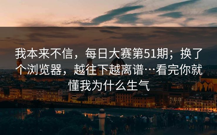 我本来不信,每日大赛第51期;换了个浏览器,越往下越离谱…看完你就懂我为什么生气 我本来不信,每日大赛第51期;换了个浏览器,越往下越离谱…看完你就懂我为什么生气