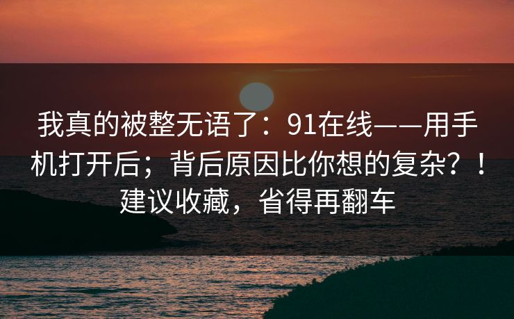 我真的被整无语了：91在线——用手机打开后；背后原因比你想的复杂？！建议收藏，省得再翻车