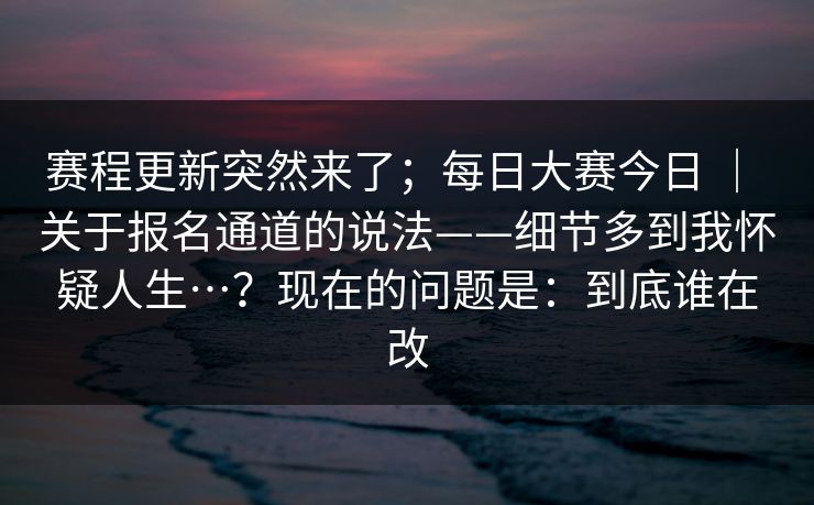 赛程更新突然来了;每日大赛今日 | 关于报名通道的说法——细节多到我怀疑人生…?现在的问题是:到底谁在改 赛程更新突然来了;每日大赛今日 | 关于报名通道的说法——细节多到我怀疑人生…?现在的问题是:到底谁在改