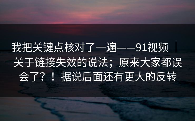 我把关键点核对了一遍——91视频 | 关于链接失效的说法;原来大家都误会了?!据说后面还有更大的反转 我把关键点核对了一遍——91视频 | 关于链接失效的说法;原来大家都误会了?!据说后面还有更大的反转