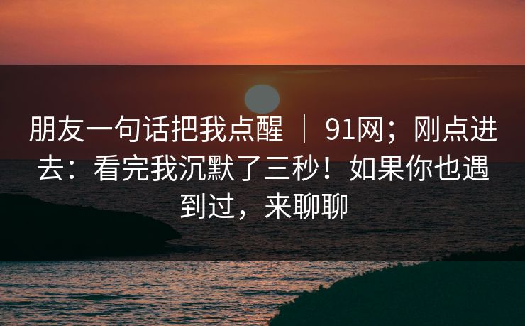 朋友一句话把我点醒 ｜ 91网；刚点进去：看完我沉默了三秒！如果你也遇到过，来聊聊