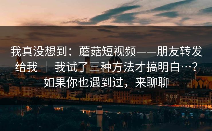 我真没想到：蘑菇短视频——朋友转发给我 ｜ 我试了三种方法才搞明白…？如果你也遇到过，来聊聊