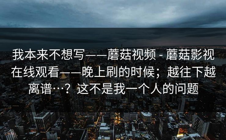 我本来不想写——蘑菇视频 - 蘑菇影视在线观看——晚上刷的时候；越往下越离谱…？这不是我一个人的问题