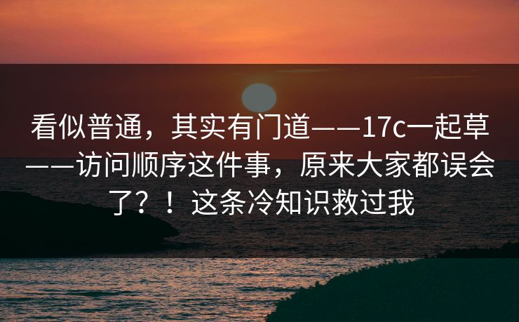看似普通,其实有门道——17c一起草——访问顺序这件事,原来大家都误会了?!这条冷知识救过我 看似普通,其实有门道——17c一起草——访问顺序这件事,原来大家都误会了?!这条冷知识救过我