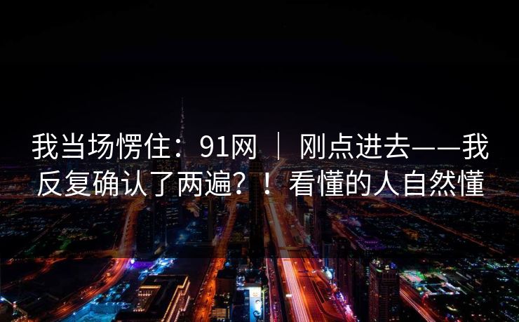 我当场愣住：91网 ｜ 刚点进去——我反复确认了两遍？！看懂的人自然懂