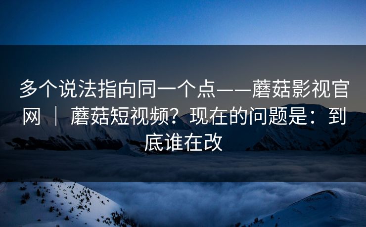 多个说法指向同一个点——蘑菇影视官网 ｜ 蘑菇短视频？现在的问题是：到底谁在改
