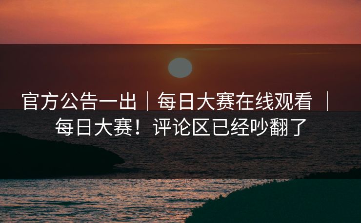 官方公告一出｜每日大赛在线观看 ｜ 每日大赛！评论区已经吵翻了