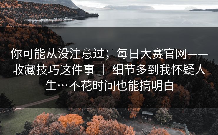 你可能从没注意过；每日大赛官网——收藏技巧这件事 ｜ 细节多到我怀疑人生…不花时间也能搞明白