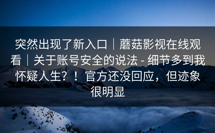 突然出现了新入口|蘑菇影视在线观看|关于账号安全的说法 - 细节多到我怀疑人生?!官方还没回应,但迹象很明显 突然出现了新入口|蘑菇影视在线观看|关于账号安全的说法 - 细节多到我怀疑人生?!官方还没回应,但迹象很明显