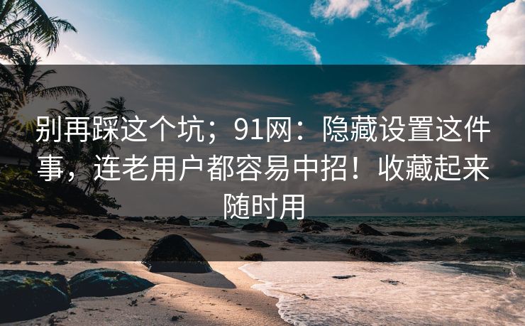 别再踩这个坑;91网:隐藏设置这件事,连老用户都容易中招!收藏起来随时用 别再踩这个坑;91网:隐藏设置这件事,连老用户都容易中招!收藏起来随时用