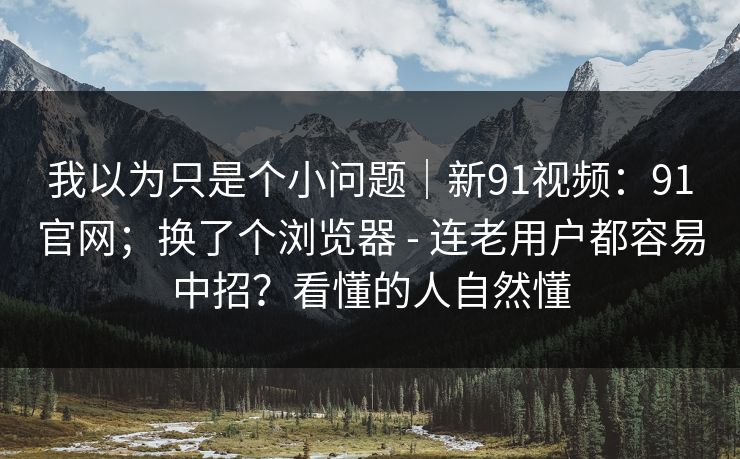我以为只是个小问题|新91视频:91官网;换了个浏览器 - 连老用户都容易中招?看懂的人自然懂 我以为只是个小问题|新91视频:91官网;换了个浏览器 - 连老用户都容易中招?看懂的人自然懂