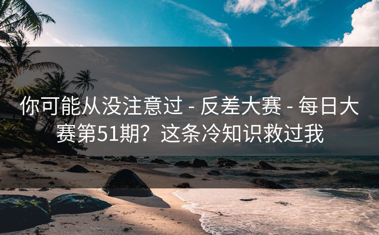 你可能从没注意过 - 反差大赛 - 每日大赛第51期？这条冷知识救过我